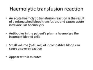 Haemolytic transfusion reaction
• An acute haemolytic transfusion reaction is the result
of a mismatched blood transfusion, and causes acute
intravascular haemolysis
• Antibodies in the patient’s plasma haemolyse the
incompatible red cells
• Small volume (5‐10 mL) of incompatible blood can
cause a severe reaction
• Appear within minutes
 