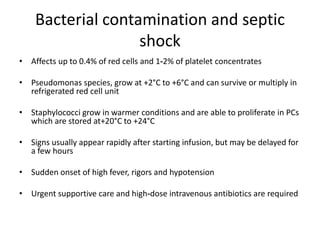 Bacterial contamination and septic
shock
• Affects up to 0.4% of red cells and 1‐2% of platelet concentrates
• Pseudomonas species, grow at +2°C to +6°C and can survive or multiply in
refrigerated red cell unit
• Staphylococci grow in warmer conditions and are able to proliferate in PCs
which are stored at+20°C to +24°C
• Signs usually appear rapidly after starting infusion, but may be delayed for
a few hours
• Sudden onset of high fever, rigors and hypotension
• Urgent supportive care and high‐dose intravenous antibiotics are required
 