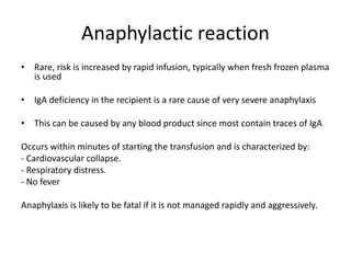 Anaphylactic reaction
• Rare, risk is increased by rapid infusion, typically when fresh frozen plasma
is used
• IgA deficiency in the recipient is a rare cause of very severe anaphylaxis
• This can be caused by any blood product since most contain traces of IgA
Occurs within minutes of starting the transfusion and is characterized by:
- Cardiovascular collapse.
- Respiratory distress.
- No fever
Anaphylaxis is likely to be fatal if it is not managed rapidly and aggressively.
 