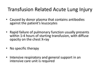 Transfusion Related Acute Lung Injury
• Caused by donor plasma that contains antibodies
against the patient’s leucocytes
• Rapid failure of pulmonary function usually presents
within 1‐4 hours of starting transfusion, with diffuse
opacity on the chest X‐ray
• No specific therapy
• Intensive respiratory and general support in an
intensive care unit is required
 