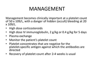 MANAGEMENT
Management becomes clinically important at a platelet count
of 50 x 109/L, with a danger of hidden (occult) bleeding at 20
x 109/L.
• High dose corticosteroids
• High dose IV immunoglobulin, 2 g/kg or 0.4 g/kg for 5 days
• Plasma exchange
• Monitor the patient’s platelet count
• Platelet concentrates that are negative for the
platelet‐specific antigen against which the antibodies are
directed
• Recovery of platelet count after 2‐4 weeks is usual
 