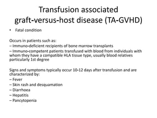 Transfusion associated
graft‐versus‐host disease (TA‐GVHD)
• Fatal condition
Occurs in patients such as:
– Immuno‐deficient recipients of bone marrow transplants
– Immuno‐competent patients transfused with blood from individuals with
whom they have a compatible HLA tissue type, usually blood relatives
particularly 1st degree
Signs and symptoms typically occur 10‐12 days after transfusion and are
characterized by:
– Fever
– Skin rash and desquamation
– Diarrhoea
– Hepatitis
– Pancytopenia
 
