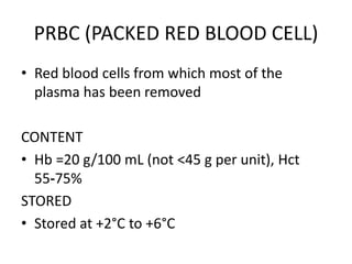 PRBC (PACKED RED BLOOD CELL)
• Red blood cells from which most of the
plasma has been removed
CONTENT
• Hb =20 g/100 mL (not <45 g per unit), Hct
55‐75%
STORED
• Stored at +2°C to +6°C
 