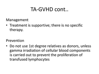 TA-GVHD cont..
Management
• Treatment is supportive; there is no specific
therapy.
Prevention
• Do not use 1st degree relatives as donors, unless
gamma irradiation of cellular blood components
is carried out to prevent the proliferation of
transfused lymphocytes
 