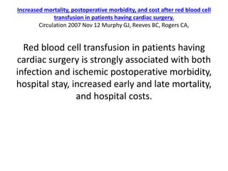 Increased mortality, postoperative morbidity, and cost after red blood cell
transfusion in patients having cardiac surgery.
Circulation 2007 Nov 12 Murphy GJ, Reeves BC, Rogers CA,
Red blood cell transfusion in patients having
cardiac surgery is strongly associated with both
infection and ischemic postoperative morbidity,
hospital stay, increased early and late mortality,
and hospital costs.
 