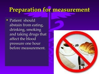 PPrreeppaarraattiioonn ffoorr mmeeaassuurreemmeenntt 
• PPaattiieenntt sshhoouulldd 
aabbssttaaiinn ffrroomm eeaattiinngg,, 
ddrriinnkkiinngg,, ssmmookkiinngg 
aanndd ttaakkiinngg ddrruuggss tthhaatt 
aaffffeecctt tthhee bblloooodd 
pprreessssuurree oonnee hhoouurr 
bbeeffoorree mmeeaassuurreemmeenntt.. 
Source: Your Guide To Lowering Blood Pressure, www.nhlbi.nih.govc 
 