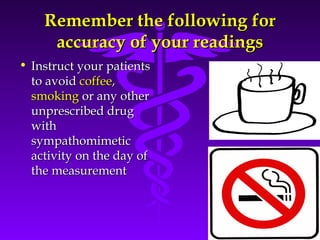 RReemmeemmbbeerr tthhee ffoolllloowwiinngg ffoorr 
aaccccuurraaccyy ooff yyoouurr rreeaaddiinnggss 
Source: Your Guide To Lowering Blood Pressure, www.nhlbi.nih.govc 
• IInnssttrruucctt yyoouurr ppaattiieennttss 
ttoo aavvooiidd ccooffffeeee,, 
ssmmookkiinngg oorr aannyy ootthheerr 
uunnpprreessccrriibbeedd ddrruugg 
wwiitthh 
ssyymmppaatthhoommiimmeettiicc 
aaccttiivviittyy oonn tthhee ddaayy ooff 
tthhee mmeeaassuurreemmeenntt 
 