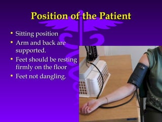PPoossiittiioonn ooff tthhee PPaattiieenntt 
Source: Your Guide To Lowering Blood Pressure, www.nhlbi.nih.govc 
• SSiittttiinngg ppoossiittiioonn 
• AArrmm aanndd bbaacckk aarree 
ssuuppppoorrtteedd.. 
• FFeeeett sshhoouulldd bbee rreessttiinngg 
ffiirrmmllyy oonn tthhee fflloooorr 
• FFeeeett nnoott ddaanngglliinngg.. 
 