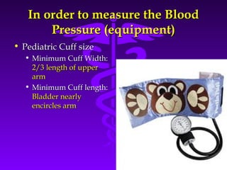 In order ttoo mmeeaassuurree tthhee BBlloooodd 
PPrreessssuurree ((eeqquuiippmmeenntt)) 
Source: Your Guide To Lowering Blood Pressure, www.nhlbi.nih.govc 
• PPeeddiiaattrriicc CCuuffff ssiizzee 
• MMiinniimmuumm CCuuffff WWiiddtthh:: 
22//33 lleennggtthh ooff uuppppeerr 
aarrmm 
• MMiinniimmuumm CCuuffff lleennggtthh:: 
BBllaaddddeerr nneeaarrllyy 
eenncciirrcclleess aarrmm 
 
