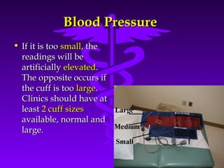 Source: Your Guide To Lowering Blood Pressure, www.nhlbi.nih.govc 
BBlloooodd PPrreessssuurree 
• IIff iitt iiss ttoooo ssmmaallll,, tthhee 
rreeaaddiinnggss wwiillll bbee 
aarrttiiffiicciiaallllyy eelleevvaatteedd.. 
TThhee ooppppoossiittee ooccccuurrss iiff 
tthhee ccuuffff iiss ttoooo llaarrggee.. 
CClliinniiccss sshhoouulldd hhaavvee aatt 
lleeaasstt 22 ccuuffff ssiizzeess 
aavvaaiillaabbllee,, nnoorrmmaall aanndd 
llaarrggee.. 
 