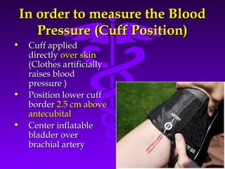 IInn oorrddeerr ttoo mmeeaassuurree tthhee BBlloooodd 
PPrreessssuurree ((CCuuffff PPoossiittiioonn)) 
• CCuuffff aapppplliieedd 
Source: Your Guide To Lowering Blood Pressure, www.nhlbi.nih.govc 
ddiirreeccttllyy oovveerr sskkiinn 
((CCllootthheess aarrttiiffiicciiaallllyy 
rraaiisseess bblloooodd 
pprreessssuurree )) 
• PPoossiittiioonn lloowweerr ccuuffff 
bboorrddeerr 22..55 ccmm aabboovvee 
aanntteeccuubbiittaall 
• CCeenntteerr iinnffllaattaabbllee 
bbllaaddddeerr oovveerr 
bbrraacchhiiaall aarrtteerryy 
 