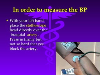 IInn oorrddeerr ttoo mmeeaassuurree tthhee BBPP 
Source: Your Guide To Lowering Blood Pressure, www.nhlbi.nih.govc 
• WWiitthh yyoouurr lleefftt hhaanndd 
ppllaaccee tthhee sstteetthhoossccooppee 
hheeaadd ddiirreeccttllyy oovveerr tthhee 
bbrraaqquuiiaall aarrtteerryy .. 
PPrreessss iinn ffiirrmmllyy bbuutt 
nnoott ssoo hhaarrdd tthhaatt yyoouu 
bblloocckk tthhee aarrtteerryy.. 
 