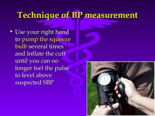 TTeecchhnniiqquuee ooff BBPP mmeeaassuurreemmeenntt 
• UUssee yyoouurr rriigghhtt hhaanndd 
ttoo ppuummpp tthhee ssqquueeeezzee 
bbuullbb sseevveerraall ttiimmeess 
aanndd IInnffllaattee tthhee ccuuffff 
uunnttiill yyoouu ccaann nnoo 
lloonnggeerr ffeeeell tthhee ppuullssee 
ttoo lleevveell aabboovvee 
ssuussppeecctteedd SSBBPP 
Source: Your Guide To Lowering Blood Pressure, www.nhlbi.nih.govc 
 