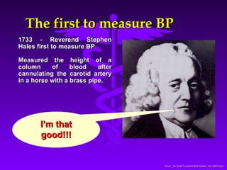TThhee ffiirrsstt ttoo mmeeaassuurree BBPP 
Source: Your Guide To Lowering Blood Pressure, www.nhlbi.nih.govc 
 11773333 -- RReevveerreenndd SStteepphheenn 
HHaalleess ffiirrsstt ttoo mmeeaassuurree BBPP 
 MMeeaassuurreedd tthhee hheeiigghhtt ooff aa 
ccoolluummnn ooff bblloooodd aafftteerr 
ccaannnnuullaattiinngg tthhee ccaarroottiidd aarrtteerryy 
iinn aa hhoorrssee wwiitthh aa bbrraassss ppiippee.. 
II’’mm tthhaatt 
ggoooodd!!!!!! 
 