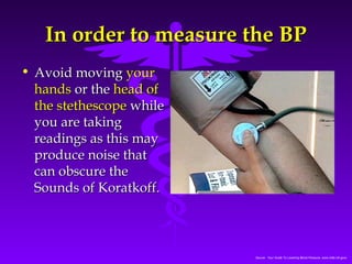 IInn oorrddeerr ttoo mmeeaassuurree tthhee BBPP 
Source: Your Guide To Lowering Blood Pressure, www.nhlbi.nih.govc 
• AAvvooiidd mmoovviinngg yyoouurr 
hhaannddss oorr tthhee hheeaadd ooff 
tthhee sstteetthheessccooppee wwhhiillee 
yyoouu aarree ttaakkiinngg 
rreeaaddiinnggss aass tthhiiss mmaayy 
pprroodduuccee nnooiissee tthhaatt 
ccaann oobbssccuurree tthhee 
SSoouunnddss ooff KKoorraattkkooffff.. 
 