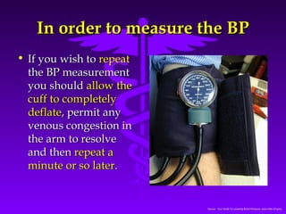 IInn oorrddeerr ttoo mmeeaassuurree tthhee BBPP 
Source: Your Guide To Lowering Blood Pressure, www.nhlbi.nih.govc 
• IIff yyoouu wwiisshh ttoo rreeppeeaatt 
tthhee BBPP mmeeaassuurreemmeenntt 
yyoouu sshhoouulldd aallllooww tthhee 
ccuuffff ttoo ccoommpplleetteellyy 
ddeeffllaattee,, ppeerrmmiitt aannyy 
vveennoouuss ccoonnggeessttiioonn iinn 
tthhee aarrmm ttoo rreessoollvvee 
aanndd tthheenn rreeppeeaatt aa 
mmiinnuuttee oorr ssoo llaatteerr.. 
 