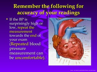 RReemmeemmbbeerr tthhee ffoolllloowwiinngg ffoorr 
aaccccuurraaccyy ooff yyoouurr rreeaaddiinnggss 
Source: Your Guide To Lowering Blood Pressure, www.nhlbi.nih.govc 
• IIff tthhee BBPP iiss 
ssuurrpprriissiinnggllyy hhiigghh oorr 
llooww,, rreeppeeaatt tthhee 
mmeeaassuurreemmeenntt 
ttoowwaarrddss tthhee eenndd ooff 
yyoouurr eexxaamm 
((RReeppeeaatteedd bblloooodd 
pprreessssuurree 
mmeeaassuurreemmeenntt ccaann 
bbee uunnccoommffoorrttaabbllee)).. 
 