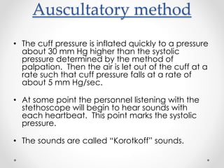 Auscultatory method
• The cuff pressure is inflated quickly to a pressure
about 30 mm Hg higher than the systolic
pressure determined by the method of
palpation. Then the air is let out of the cuff at a
rate such that cuff pressure falls at a rate of
about 5 mm Hg/sec.
• At some point the personnel listening with the
stethoscope will begin to hear sounds with
each heartbeat. This point marks the systolic
pressure.
• The sounds are called “Korotkoff” sounds.
 