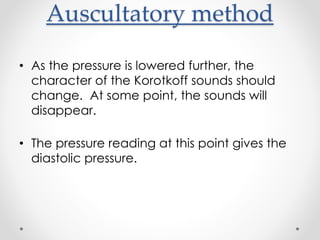 Auscultatory method
• As the pressure is lowered further, the
character of the Korotkoff sounds should
change. At some point, the sounds will
disappear.
• The pressure reading at this point gives the
diastolic pressure.
 