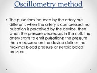 Oscillometry method
• The pulsations induced by the artery are
different: when the artery is compressed, no
pulsation is perceived by the device, then
when the pressure decreases in the cuff, the
artery starts to emit pulsations: the pressure
then measured on the device defines the
maximal blood pressure or systolic blood
pressure.
 