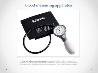 Blood measuring apparatus
Aneroid sphygmomanometers (mechanical types with a dial) are in
common use; they require calibration checks, unlike mercury manometers.
Aneroid sphygmomanometers are considered safer than mercury based.
 