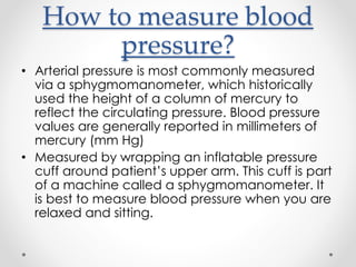 How to measure blood
pressure?
• Arterial pressure is most commonly measured
via a sphygmomanometer, which historically
used the height of a column of mercury to
reflect the circulating pressure. Blood pressure
values are generally reported in millimeters of
mercury (mm Hg)
• Measured by wrapping an inflatable pressure
cuff around patient’s upper arm. This cuff is part
of a machine called a sphygmomanometer. It
is best to measure blood pressure when you are
relaxed and sitting.
 