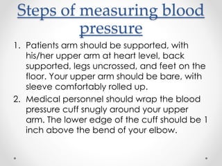 Steps of measuring blood
pressure
1. Patients arm should be supported, with
his/her upper arm at heart level, back
supported, legs uncrossed, and feet on the
floor. Your upper arm should be bare, with
sleeve comfortably rolled up.
2. Medical personnel should wrap the blood
pressure cuff snugly around your upper
arm. The lower edge of the cuff should be 1
inch above the bend of your elbow.
 