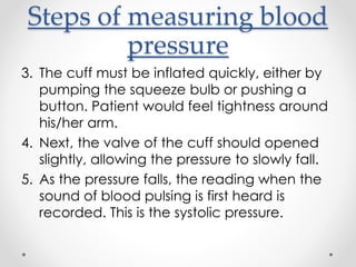 Steps of measuring blood
pressure
3. The cuff must be inflated quickly, either by
pumping the squeeze bulb or pushing a
button. Patient would feel tightness around
his/her arm.
4. Next, the valve of the cuff should opened
slightly, allowing the pressure to slowly fall.
5. As the pressure falls, the reading when the
sound of blood pulsing is first heard is
recorded. This is the systolic pressure.
 