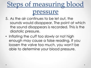 Steps of measuring blood
pressure
5. As the air continues to be let out, the
sounds would disappear. The point at which
the sound disappears is recorded. This is the
diastolic pressure.
• Inflating the cuff too slowly or not high
enough may cause a false reading. If you
loosen the valve too much, you won't be
able to determine your blood pressure.
 