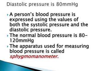  A person’s blood pressure is
expressed using the values of
both the systolic pressure and the
diastolic pressure.
 The normal blood pressure is 80-
120mmHg
 The apparatus used for measuring
blood pressure is called
sphygmomanometer.
 