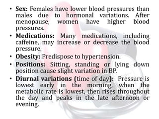 • Sex: Females have lower blood pressures than
males due to hormonal variations. After
menopause, women have higher blood
pressures.
• Medications: Many medications, including
caffeine, may increase or decrease the blood
pressure.
• Obesity: Predispose to hypertension.
• Positions: Sitting, standing or lying down
position cause slight variation in BP.
• Diurnal variations (time of day): Pressure is
lowest early in the morning, when the
metabolic rate is lowest, then rises throughout
the day and peaks in the late afternoon or
evening.
 
