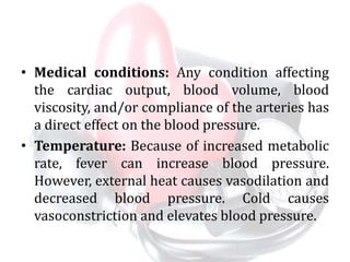 • Medical conditions: Any condition affecting
the cardiac output, blood volume, blood
viscosity, and/or compliance of the arteries has
a direct effect on the blood pressure.
• Temperature: Because of increased metabolic
rate, fever can increase blood pressure.
However, external heat causes vasodilation and
decreased blood pressure. Cold causes
vasoconstriction and elevates blood pressure.
 