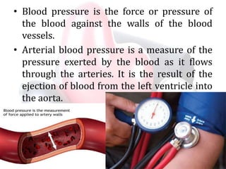 • Blood pressure is the force or pressure of
the blood against the walls of the blood
vessels.
• Arterial blood pressure is a measure of the
pressure exerted by the blood as it flows
through the arteries. It is the result of the
ejection of blood from the left ventricle into
the aorta.
 