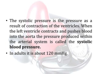 • The systolic pressure is the pressure as a
result of contraction of the ventricles. When
the left ventricle contracts and pushes blood
into the aorta the pressure produced within
the arterial system is called the systolic
blood pressure.
• In adults it is about 120 mmHg.
 