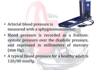 • Arterial blood pressure is
measured with a sphygmomanometer.
• Blood pressure is recorded as a fraction:
systolic pressure over the diastolic pressure,
and expressed in millimeters of mercury
(mm Hg).
• A typical blood pressure for a healthy adult is
120/80 mmHg.
 