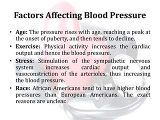 Factors Affecting Blood Pressure
• Age: The pressure rises with age, reaching a peak at
the onset of puberty, and then tends to decline.
• Exercise: Physical activity increases the cardiac
output and hence the blood pressure.
• Stress: Stimulation of the sympathetic nervous
system increases cardiac output and
vasoconstriction of the arterioles, thus increasing
the blood pressure.
• Race: African Americans tend to have higher blood
pressures than European Americans. The exact
reasons are unclear.
 