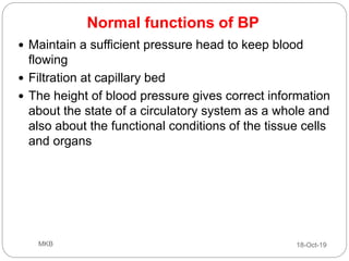 Normal functions of BP
 Maintain a sufficient pressure head to keep blood
flowing
 Filtration at capillary bed
 The height of blood pressure gives correct information
about the state of a circulatory system as a whole and
also about the functional conditions of the tissue cells
and organs
18-Oct-19MKB
 