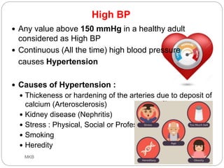 High BP
 Any value above 150 mmHg in a healthy adult
considered as High BP
 Continuous (All the time) high blood pressure
causes Hypertension
 Causes of Hypertension :
 Thickeness or hardening of the arteries due to deposit of
calcium (Arterosclerosis)
 Kidney disease (Nephritis)
 Stress : Physical, Social or Professional
 Smoking
 Heredity
18-Oct-19MKB
 