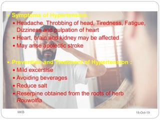  Symptoms of Hypertension :
 Headache, Throbbing of head, Tiredness, Fatigue,
Dizziness and pulpation of heart
 Heart, brain and kidney may be affected
 May arise apolectic stroke
 Prevention and Treatment of Hypertension :
 Mild excersise
 Avoiding beverages
 Reduce salt
 Reserpine obtained from the roots of herb
Rouwolfia
18-Oct-19MKB
 