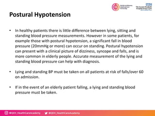 Postural Hypotension
• In healthy patients there is little difference between lying, sitting and
standing blood pressure measurements. However in some patients, for
example those with postural hypotension, a significant fall in blood
pressure (20mmHg or more) can occur on standing. Postural hypotension
can present with a clinical picture of dizziness, syncope and falls, and is
more common in elderly people. Accurate measurement of the lying and
standing blood pressure can help with diagnosis.
• Lying and standing BP must be taken on all patients at risk of falls/over 60
on admission.
• If in the event of an elderly patient falling, a lying and standing blood
pressure must be taken.
 