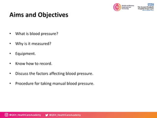 Aims and Objectives
• What is blood pressure?
• Why is it measured?
• Equipment.
• Know how to record.
• Discuss the factors affecting blood pressure.
• Procedure for taking manual blood pressure.
 