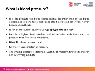 What is blood pressure?
• It is the pressure the blood exerts against the inner walls of the blood
vessels, and it is the force that keeps blood circulating continuously even
between heartbeats.
• It can be measured accurately using a sphygmomanometer
• Systolic - highest level reached and occurs with each heartbeat; the
pressure then falls to the lower level.
• Diastolic - level between beats.
• Measured in millimetres of mercury.
• The Systolic average is generally 100mm of mercury(mmHg) in children
and 120mmHg in adults.
 