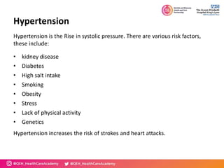 Hypertension
Hypertension is the Rise in systolic pressure. There are various risk factors,
these include:
• kidney disease
• Diabetes
• High salt intake
• Smoking
• Obesity
• Stress
• Lack of physical activity
• Genetics
Hypertension increases the risk of strokes and heart attacks.
 