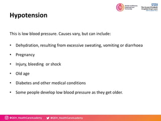 Hypotension
This is low blood pressure. Causes vary, but can include:
• Dehydration, resulting from excessive sweating, vomiting or diarrhoea
• Pregnancy
• Injury, bleeding or shock
• Old age
• Diabetes and other medical conditions
• Some people develop low blood pressure as they get older.
 
