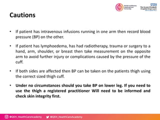 Cautions
• If patient has intravenous infusions running in one arm then record blood
pressure (BP) on the other.
• If patient has lymphoedema, has had radiotherapy, trauma or surgery to a
hand, arm, shoulder, or breast then take measurement on the opposite
arm to avoid further injury or complications caused by the pressure of the
cuff.
• If both sides are affected then BP can be taken on the patients thigh using
the correct sized thigh cuff.
• Under no circumstances should you take BP on lower leg. If you need to
use the thigh a registered practitioner Will need to be informed and
check skin integrity first.
 