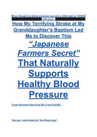 Even though my blood pressure was just a little high at 130/84,
I felt great...
How My Terrifying Stroke at My
Granddaughter’s Baptism Led
Me to Discover This
“Japanese
Farmers Secret”
That Naturally
Supports
Healthy Blood
Pressure
It was the worst day of my life. It was horrific.
You see, I was known as “the fitness guy”.
 