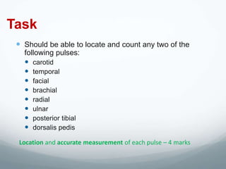 Task
  Should be able to locate and count any two of the
   following pulses:
    carotid
    temporal
    facial
    brachial
    radial
    ulnar
    posterior tibial
    dorsalis pedis
 Location and accurate measurement of each pulse – 4 marks
 