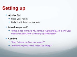 Setting up
  Alcohol Gel
    Clean your hands
    Make it visible to the examiner
  Introduce yourself
    “Hello. Good morning. My name is YOUR NAME. I’m a first year
      medical student from University of Manchester”

  Confirm
    “May I please confirm your name?”
    “How would you like me to call you today?”
 