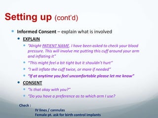 Setting up (cont’d)
  Informed Consent – explain what is involved
    EXPLAIN
       “Alright PATIENT NAME. I have been asked to check your blood
        pressure. This will involve me putting this cuff around your arm
        and inflating it”
       “This might feel a bit tight but it shouldn’t hurt”
       “I will inflate the cuff twice, or more if needed”
       “If at anytime you feel uncomfortable please let me know”
    CONSENT
       “Is that okay with you?”
       “Do you have a preference as to which arm I use?
    Check :
              IV lines / cannulas
              Female pt. ask for birth control implants
 