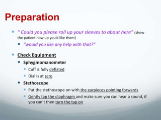 Preparation
  “ Could you please roll up your sleeves to about here” (show
   the patient how up you’d like them)
    “would you like any help with that?”
  Check Equipment
    Sphygmomanometer
      Cuff is fully deflated
      Dial is at zero
    Stethoscope
      Put the stethoscope on with the earpieces pointing forwards
      Gently tap the diaphragm and make sure you can hear a sound, if
         you can’t then turn the tap on
 